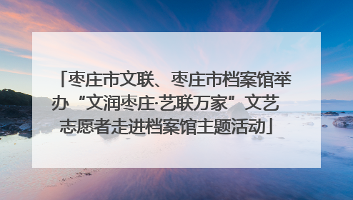 枣庄市文联、枣庄市档案馆举办“文润枣庄·艺联万家”文艺志愿者走进档案馆主题活动