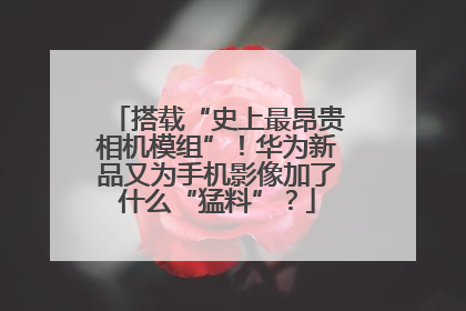 搭载“史上最昂贵相机模组”！华为新品又为手机影像加了什么“猛料”？