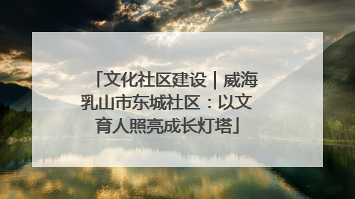 文化社区建设｜威海乳山市东城社区：以文育人照亮成长灯塔