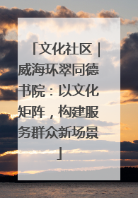 文化社区｜威海环翠同德书院：以文化矩阵，构建服务群众新场景