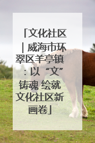 文化社区｜威海市环翠区羊亭镇：以“文”铸魂 绘就文化社区新画卷