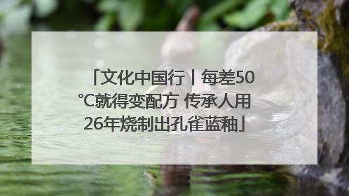文化中国行丨每差50℃就得变配方 传承人用26年烧制出孔雀蓝釉