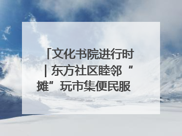 文化书院进行时｜东方社区睦邻“摊”玩市集便民服务日，书写邻里共生新篇章