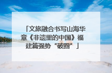 文旅融合书写山海华章《非遗里的中国》福建篇强势“破圈”