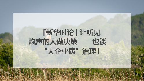 新华时论 | 让听见炮声的人做决策——也谈“大企业病”治理
