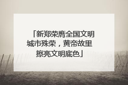 新郑荣膺全国文明城市殊荣，黄帝故里擦亮文明底色