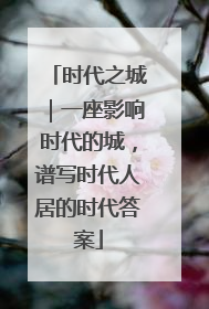 时代之城｜一座影响时代的城，谱写时代人居的时代答案
