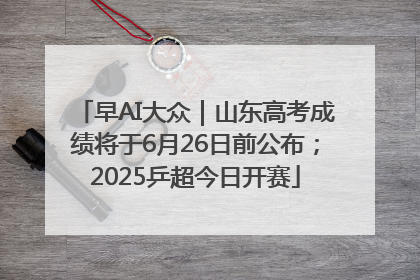 早AI大众｜山东高考成绩将于6月26日前公布；2025乒超今日开赛
