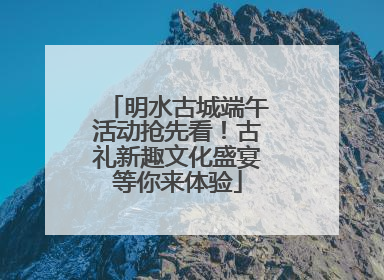 明水古城端午活动抢先看！古礼新趣文化盛宴等你来体验