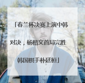 春兰杯决赛上演中韩对决，杨楷文首局完胜韩国棋手朴廷桓