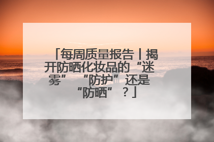 每周质量报告丨揭开防晒化妆品的“迷雾” “防护”还是“防晒”？