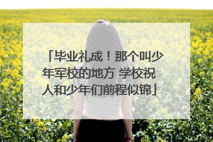 毕业礼成！那个叫少年军校的地方 学校祝人和少年们前程似锦