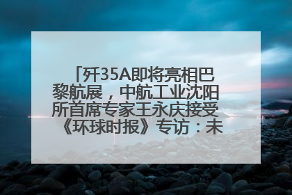 歼35A即将亮相巴黎航展，中航工业沈阳所首席专家王永庆接受《环球时报》专访：未来数量可以有很多