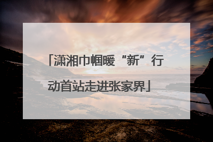潇湘巾帼暖“新”行动首站走进张家界