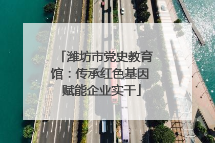潍坊市党史教育馆：传承红色基因 赋能企业实干