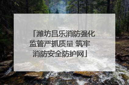 潍坊昌乐消防强化监管严抓质量 筑牢消防安全防护网