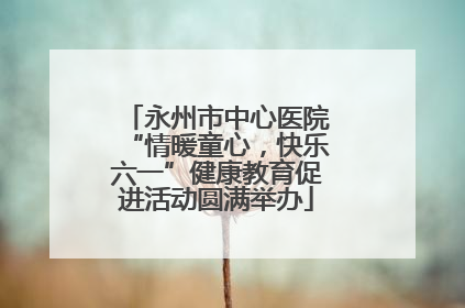 永州市中心医院“情暖童心，快乐六一”健康教育促进活动圆满举办