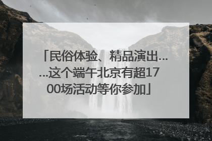 民俗体验、精品演出……这个端午北京有超1700场活动等你参加