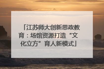 江苏师大创新思政教育：场馆资源打造“文化立方”育人新模式