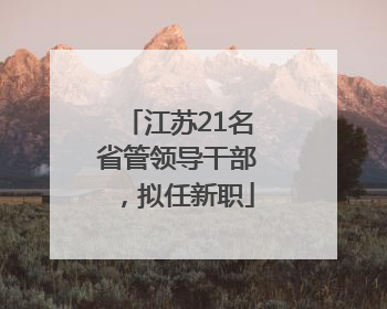 江苏21名省管领导干部，拟任新职