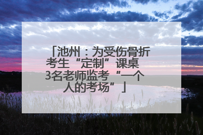 池州：为受伤骨折考生“定制”课桌 3名老师监考“一个人的考场”