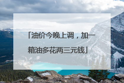 油价今晚上调，加一箱油多花两三元钱
