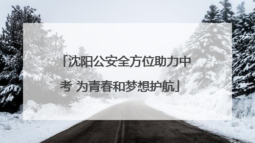 沈阳公安全方位助力中考 为青春和梦想护航