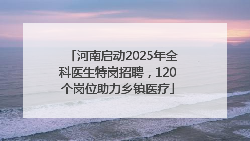 河南启动2025年全科医生特岗招聘，120个岗位助力乡镇医疗