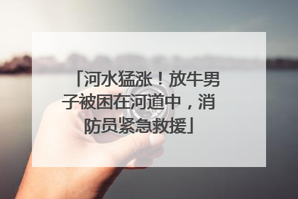 河水猛涨！放牛男子被困在河道中，消防员紧急救援