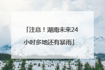 注意！湖南未来24小时多地还有暴雨
