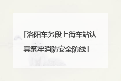 洛阳车务段上街车站认真筑牢消防安全防线