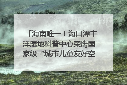 海南唯一！海口潭丰洋湿地科普中心荣膺国家级“城市儿童友好空间建设园区”称号