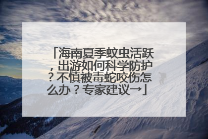 海南夏季蚊虫活跃，出游如何科学防护？不慎被毒蛇咬伤怎么办？专家建议→