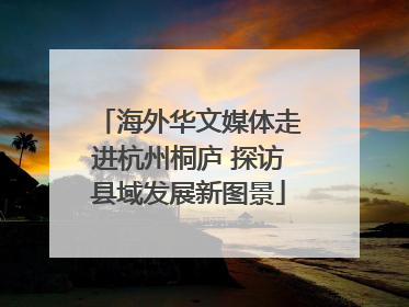 海外华文媒体走进杭州桐庐 探访县域发展新图景