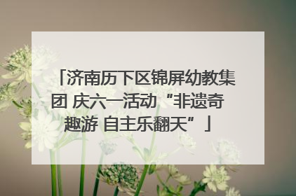 济南历下区锦屏幼教集团 庆六一活动“非遗奇趣游 自主乐翻天”