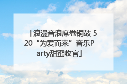 浪漫音浪席卷铜鼓 520“为爱而来”音乐Party甜蜜收官
