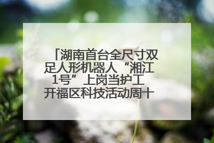 湖南首台全尺寸双足人形机器人“湘江1号”上岗当护工 开福区科技活动周十大科创项目签约