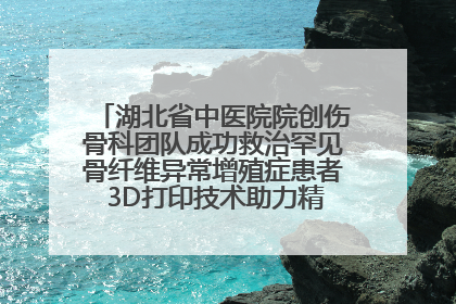 湖北省中医院院创伤骨科团队成功救治罕见骨纤维异常增殖症患者 3D打印技术助力精准矫形手术