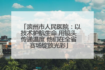 滨州市人民医院：以技术护航生命 用镜头传递温度 他们在全省赛场绽放光彩