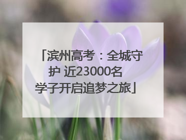 滨州高考：全城守护 近23000名学子开启追梦之旅