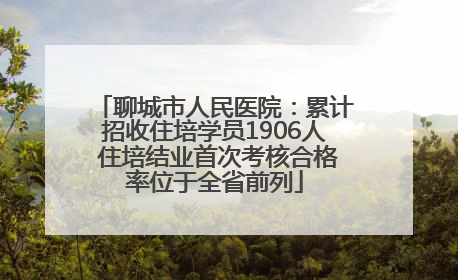聊城市人民医院：累计招收住培学员1906人 住培结业首次考核合格率位于全省前列