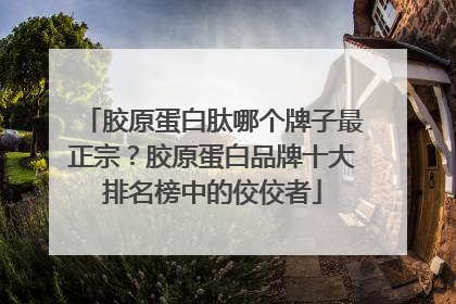 胶原蛋白肽哪个牌子最正宗？胶原蛋白品牌十大排名榜中的佼佼者