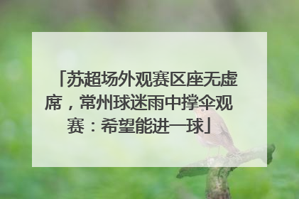苏超场外观赛区座无虚席，常州球迷雨中撑伞观赛：希望能进一球