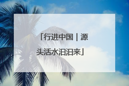 行进中国｜源头活水汩汩来