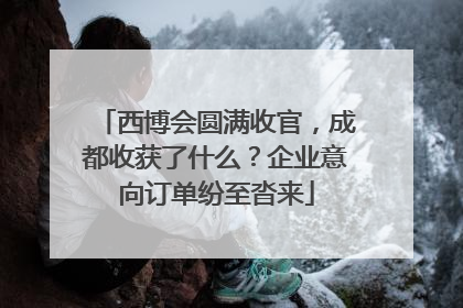 西博会圆满收官，成都收获了什么？企业意向订单纷至沓来