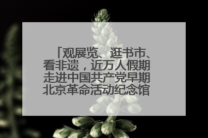 观展览、逛书市、看非遗，近万人假期走进中国共产党早期北京革命活动纪念馆解锁参观新体验