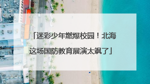 迷彩少年燃爆校园！北海这场国防教育展演太飒了