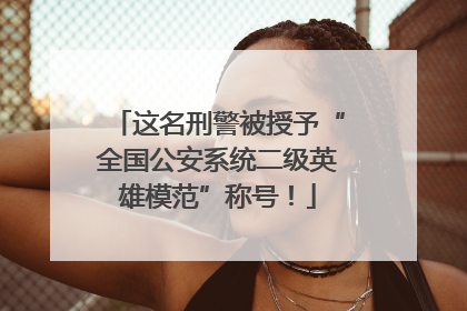 这名刑警被授予“全国公安系统二级英雄模范”称号！