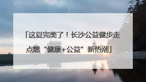 这夏完美了！长沙公益健步走点燃“健康+公益”新热潮