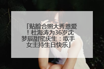 贴脸合照大秀恩爱！杜海涛为36岁沈梦辰甜蜜庆生：歌手女主持生日快乐